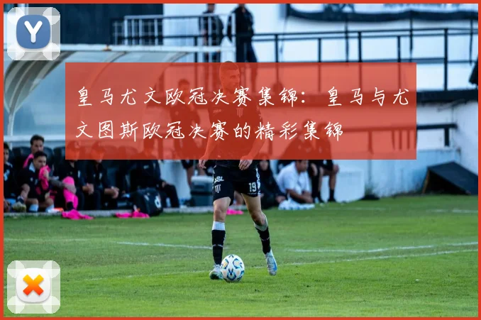 皇马尤文欧冠决赛集锦：皇马与尤文图斯欧冠决赛的精彩集锦