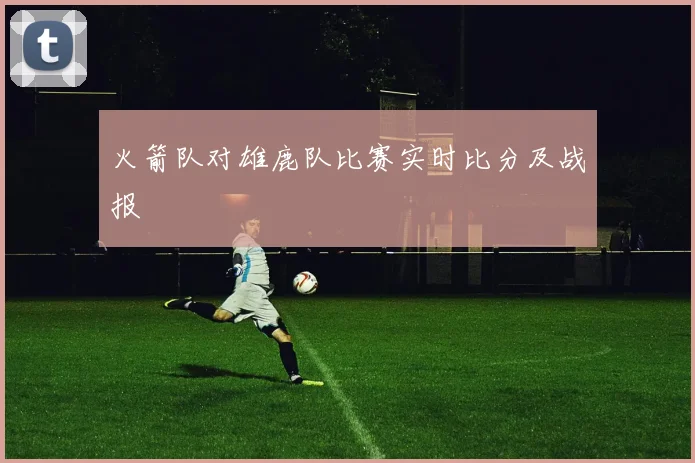 火箭队对雄鹿队比赛实时比分及战报