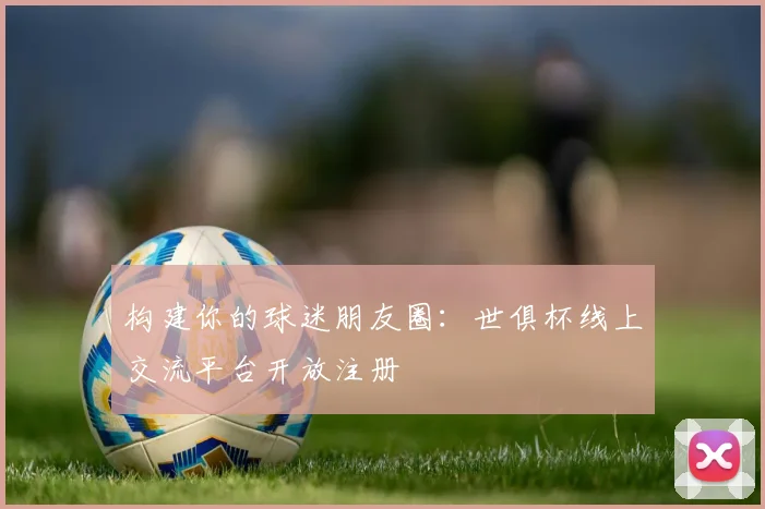 构建你的球迷朋友圈：世俱杯线上交流平台开放注册