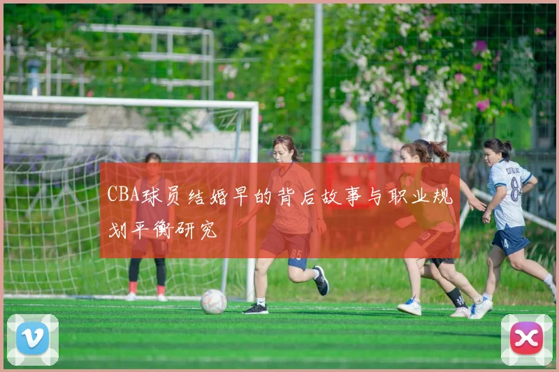 CBA球员结婚早的背后故事与职业规划平衡研究