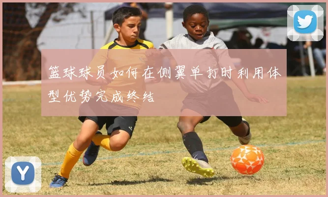 篮球球员如何在侧翼单打时利用体型优势完成终结