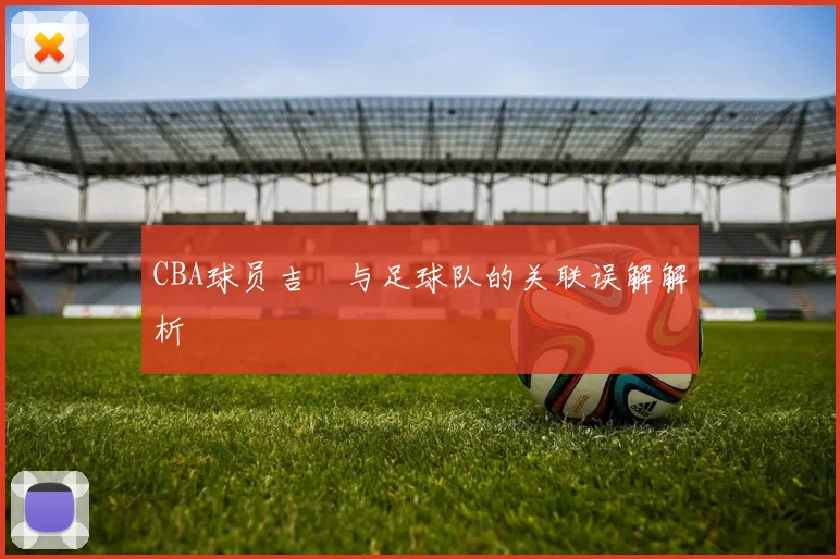 CBA球员吉喆与足球队的关联误解解析